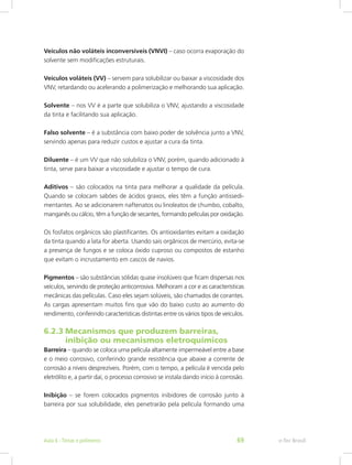 Veículos não voláteis inconversíveis (VNVI) – caso ocorra evaporação do
solvente sem modificações estruturais.
Veículos voláteis (VV) – servem para solubilizar ou baixar a viscosidade dos
VNV, retardando ou acelerando a polimerização e melhorando sua aplicação.
Solvente – nos VV é a parte que solubiliza o VNV, ajustando a viscosidade
da tinta e facilitando sua aplicação.
Falso solvente – é a substância com baixo poder de solvência junto a VNV,
servindo apenas para reduzir custos e ajustar a cura da tinta.
Diluente – é um VV que não solubiliza o VNV, porém, quando adicionado à
tinta, serve para baixar a viscosidade e ajustar o tempo de cura.
Aditivos – são colocados na tinta para melhorar a qualidade da película.
Quando se colocam sabões de ácidos graxos, eles têm a função antissedi-
mentantes. Ao se adicionarem naftenatos ou linoleatos de chumbo, cobalto,
manganês ou cálcio, têm a função de secantes, formando películas por oxidação.
Os fosfatos orgânicos são plastificantes. Os antioxidantes evitam a oxidação
da tinta quando a lata for aberta. Usando sais orgânicos de mercúrio, evita-se
a presença de fungos e se coloca óxido cuproso ou compostos de estanho
que evitam o incrustamento em cascos de navios.
Pigmentos – são substâncias sólidas quase insolúveis que ficam dispersas nos
veículos, servindo de proteção anticorrosiva. Melhoram a cor e as características
mecânicas das películas. Caso eles sejam solúveis, são chamados de corantes.
As cargas apresentam muitos fins que vão do baixo custo ao aumento do
rendimento, conferindo características distintas entre os vários tipos de veículos.
6.2.3	 Mecanismos que produzem barreiras,		
	 inibição ou mecanismos eletroquímicos
Barreira – quando se coloca uma película altamente impermeável entre a base
e o meio corrosivo, conferindo grande resistência que abaixe a corrente de
corrosão a níveis desprezíveis. Porém, com o tempo, a película é vencida pelo
eletrólito e, a partir daí, o processo corrosivo se instala dando início à corrosão.
Inibição – se forem colocados pigmentos inibidores de corrosão junto à
barreira por sua solubilidade, eles penetrarão pela película formando uma
e-Tec BrasilAula 6 - Tintas e polímeros 69
 