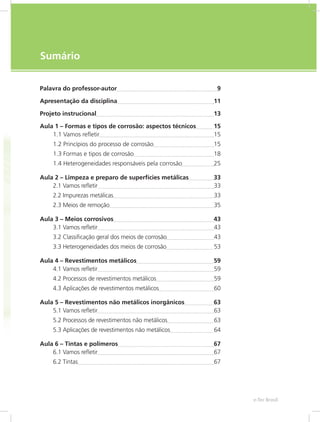 e-Tec Brasil7
Sumário
Palavra do professor-autor	 9
Apresentação da disciplina	 11
Projeto instrucional	 13
Aula 1 – Formas e tipos de corrosão: aspectos técnicos	 15
1.1 Vamos refletir	 15
1.2 Princípios do processo de corrosão	 15
1.3 Formas e tipos de corrosão	 18
1.4 Heterogeneidades responsáveis pela corrosão	 25
Aula 2 – Limpeza e preparo de superfícies metálicas	 33
2.1 Vamos refletir	 33
2.2 Impurezas metálicas	 33
2.3 Meios de remoção	 35
Aula 3 – Meios corrosivos	 43
3.1 Vamos refletir	 43
3.2 Classificação geral dos meios de corrosão	 43
3.3 Heterogeneidades dos meios de corrosão	 53
Aula 4 – Revestimentos metálicos	 59
4.1 Vamos refletir	 59
4.2 Processos de revestimentos metálicos	 59
4.3 Aplicações de revestimentos metálicos	 60
Aula 5 – Revestimentos não metálicos inorgânicos	 63
5.1 Vamos refletir	 63
5.2 Processos de revestimentos não metálicos	 63
5.3 Aplicações de revestimentos não metálicos	 64
Aula 6 – Tintas e polímeros	 67
6.1 Vamos refletir	 67
6.2 Tintas	 67
 