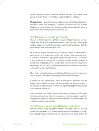 camada passivante sobre a superfície metálica, evitando que o metal passe
para a condição iônica e impedindo a reação anódica ou catódica.
Eletroquímico – quando se coloca metal com características anódicas em
relação ao metal a ser protegido, a exemplo do metal zinco que, quando
disperso em resina, epóxi ou em silicatos inorgânicos ou orgânicos, possui a
propriedade de conferir proteção catódica ao aço.
6.3 Mecanismos de proteção
Quando se fala em sistema, significa o conjunto de operações que são rea-
lizadas para a aplicação de um revestimento à base de tintas, abrangendo
desde o preparo e o condicionamento da superfície até a aplicação de tinta
propriamente dita, no acabamento final.
Os processos de pintura podem ser por imersão simples ou eletroforética,
por aspersão, a trincha e a rolo. A imersão simples é pelo banho de tinta,
e a imersão eletroforética é por polarização em banho de tinta. A aspersão
é feita através de ar comprimido, podendo ser simples (convencional) ou a
quente (alta viscosidade), sem ar, com pressões elevadas enquanto a aspersão
eletrostática (ddp), ou seja, por diferença de potencial e finalmente o processo
a rolo utilizado para grandes áreas.
Não existem mais aplicações de proteção através de processos de pintura com
uso de trinchas, em vista da grande perda de qualidade e estética.
É preciso que uma superfície seja isenta de ferrugem ou de outros tipos de
óxidos, de sais solúveis, de poeira, de óleos e graxas, de restos de pintura e
de umidade, sem contar que não deve haver a presença de produtos químicos
e de carepa de laminação.
Como conseguir uma superfície com ausência total de impurezas? É impos-
sível que exista ausência total de impurezas, no entanto, qualquer superfície
carregada de impurezas, é possibilidade de prejuízos do processo de pintura
e do sistema de pintura realizado.
6.3.1 Passo a passo da aplicação de pintura
Primeiro, deve-se limpar a superfície metálica para depois aplicar a tinta de
fundo ou primer, podendo ser uma ou duas demãos aplicadas sobre a superfície.
Sua função principal é anticorrosiva. Em seguida, deve-se aplicar pintura de
Corrosão e Tratamento de Superfíciee-Tec Brasil 70
 