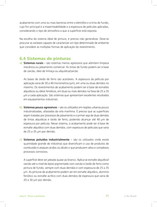 acabamento com uma ou mais barreiras entre o eletrólito e a tinta de fundo,
cujo fim principal é a impermeabilidade e a espessura de películas aplicadas,
considerando o tipo de atmosfera a que a superfície está exposta.
Na escolha do sistema ideal de pintura, é preciso não generalizar. Deve-se
procurar as variáveis capazes de caracterizar um tipo determinado de ambiente
que considere as múltiplas formas de aplicação do revestimento.
6.4 Sistemas de pinturas
a)	 Sistemas rurais – são sistemas menos agressivos que admitem limpeza
mecânica ou jateamento comercial. As tintas de fundo podem ser à base
de zarcão, óleo de linhaça ou alquídica/zarcão.
As bases de óxido de ferro são aceitáveis. A espessura da película por
aplicação varia de 30 a 40 micrometros (μm), em uma ou duas demãos no
máximo. Os revestimentos de acabamento podem ser à base de esmaltes
alquídicos ou óleos fenólicos, em duas ou mais demãos na faixa de 25 a 35
μm a cada aplicação. São sistemas que apresentam excelentes resultados
em equipamentos industriais.
b)	 Sistemas pouco agressivos – são os utilizados em regiões urbanas pouco
industrializadas, afastadas da orla marítima. É preciso que as superfícies
sejam tratadas por processos de jateamento e o primer seja de duas demãos
de tintas alquídicas e óxido de ferro, podendo alcançar até 40 μm de
espessura por película. Nesse sistema, o acabamento pode ser à base de
esmalte alquídico com duas demãos, com espessura de películas que varia
de 25 a 35 μm por demão.
c)	 Sistemas poluídos industrialmente – são os utilizados onde existe
quantidade grande de indústrias que diversificam o uso de produtos de
combustão e ataques ácidos ou álcalis e que produzem altos e complexos
processos corrosivos.
A superfície deve ser jateada quase ao branco. Aplica-se esmalte alquídico/
zarcão até o nível de époxi pigmentado com zarcão e óxido de ferro como
pintura de fundo, sempre com duas demãos e com espessura de 25 a 35
μm. As pinturas de acabamento podem ser em esmalte alquídico, alumínio
fenólico ou esmalte acrílico com duas demãos de espessura que varia de
20 a 30 μm por demão.
e-Tec BrasilAula 6 - Tintas e polímeros 71
 