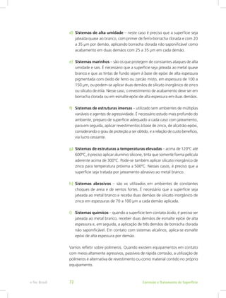 d)	 Sistemas de alta umidade – neste caso é preciso que a superfície seja
jateada quase ao branco, com primer de ferro-borracha clorada e com 20
a 35 μm por demão, aplicando borracha clorada não saponificável como
acabamento em duas demãos com 25 a 35 μm em cada demão.
e)	 Sistemas marinhos – são os que protegem de constantes ataques de alta
umidade e sais. É necessário que a superfície seja jateada ao metal quase
branco e que as tintas de fundo sejam à base de epóxi de alta espessura
pigmentada com óxido de ferro ou zarcão misto, em espessura de 100 a
150 μm, ou podem-se aplicar duas demãos de silicato inorgânico de zinco
ou silicato de etila. Nesse caso, o revestimento de acabamento deve ser em
borracha clorada ou em esmalte epóxi de alta espessura em duas demãos.
f)	 Sistemas de estruturas imersas – utilizado sem ambientes de múltiplas
variáveis e agentes de agressividade. É necessário estudo mais profundo do
ambiente, preparo de superfície adequado a cada caso com jateamento,
para em seguida, aplicar revestimentos à base de zinco, de alcatrão-epóxi,
considerando o grau de proteção a ser obtido, e a relação de custo benefício,
via lucro cessante.
g)	 Sistemas de estruturas a temperaturas elevadas – acima de 120ºC até
600ºC, é preciso aplicar alumínio silicone, tinta que somente forma película
aderente acima de 300ºC. Pode-se também aplicar silicato inorgânico de
zinco para temperatura próxima a 500ºC. Nesses casos, é preciso que a
superfície seja tratada por jateamento abrasivo ao metal branco.
h)	 Sistemas abrasivos – são os utilizados em ambientes de constantes
choques de areia e de ventos fortes. É necessário que a superfície seja
jateada ao metal branco e receba duas demãos de silicato inorgânico de
zinco em espessuras de 70 a 100 μm a cada demão aplicada.
i)	 Sistemas químicos – quando a superfície tem contato ácido, é preciso ser
jateada ao metal branco, receber duas demãos de esmalte epóxi de alta
espessura e, em seguida, a aplicação de três demãos de borracha clorada
não saponificável. Em contato com sistemas alcalinos, aplica-se esmalte
epóxi de alta espessura por demão.
Vamos refletir sobre polímeros. Quando existem equipamentos em contato
com meios altamente agressivos, passíveis de rápida corrosão, a utilização de
polímeros é alternativa de revestimento ou como material contido no próprio
equipamento.
Corrosão e Tratamento de Superfíciee-Tec Brasil 72
 