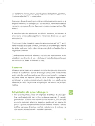 São elastômeros artificiais, silicone, ebonite, plástico do tipo teflon, polietileno,
cloreto de polivinila (PVC) e polipropileno.
A vantagem do uso de elastômeros está na resistência a produtos químicos, a
despejos industriais, no baixo peso, na fácil instalação, na resistência a solos
e a agentes corrosivos, além de dispensarem revestimentos por pintura. São
atóxicos.
A maior limitação dos polímeros é a sua baixa resistência a solventes e à
temperatura, com exceção dos polímeros inorgânicos, desde que não sejam
termoplásticos.
O fluorcarbeto teflon é excelente para resistir a temperaturas até 300ºC, sendo
inerte em ácidos e soluções cáusticas, além de não ser afetado pela maioria
dos ácidos orgânicos. Porém, não resiste a metais alcalinos fundidos, flúor e
a agentes fluoretantes.
Quando estamos falando de polímeros, o plástico é o mais comum e muito
utilizado em revestimentos de aço e estruturas, concreto, tubulações e tanques
em contatos com ácidos altamente corrosivos.
Resumo
Nesta aula apresentaram-se os principais conceitos dos diferentes sistemas de
pintura e de suas formas e técnicas de aplicação como auxiliar no tratamento
anticorrosivo das superfícies metálicas, identificando suas limitações e vantagens
industriais frente aos meios de corrosão e suas variáveis de agressividade.
Identificaram-se os elementos constituintes das tintas e as relações entre
diferentes processos de pintura e seus principais mecanismos de proteção
metálica.
Atividades de aprendizagem
1.	 Que tal começarmos a pensar em um projeto de proteção de uma super-
fície metálica industrial: Vamos oferecer algumas sugestões: O exemplo
proposto seria o uso de um transformador de alta tensão, sob utilização
em meios industriais altamente agressivos, escolhendo um sistema de
pintura capaz de proteger contra a corrosão metálica. Primeiro, é preciso
justificar o processo de pintura escolhido no tratamento de proteção e a
aplicação da proteção catódica na superfície metálica.
e-Tec BrasilAula 6 - Tintas e polímeros 73
 