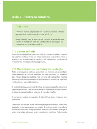 e-Tec Brasil
Aula 7 – Proteção catódica
Objetivos
Selecionar técnicas de proteção que utilizem a proteção catódica
por corrente impressa ou por ânodo de sacrifícios.
Aplicar cálculos para a obtenção da corrente de proteção para
escolha do método de proteção catódica através de relações cus-
to-benefício em superfícies metálicas.
7.1 Vamos refletir
Nas aulas anteriores ofereceu-se uma dinâmica de opções sobre a proteção
da superfície metálica frente aos meios corrosivos e suas variáveis. Pôde-se
analisar o uso de revestimentos metálicos, não metálicos ou a utilização de
revestimentos através de sistemas de pinturas.
7.2 Mecanismos e métodos de proteção
Todos os processos de proteção apresentam sua eficiência sob as condições
preestabelecidas de custos e benefícios. Em nível industrial, são excelentes
para inibição da agressividade do meio corrosivo sobre a superfície metálica.
Vamos apontar um dos processos muito utilizados na proteção de superfícies
metálicas que é a proteção catódica.
O conteúdo desta aula permitirá identificar os mecanismos de funcionamento
da proteção catódica, caracterizar os principais métodos de proteção catódica
e selecionar sua aplicação no processo de corrosão metálica.
A teoria será mesclada com a prática de laboratório e deverá embasar o fazer
profissional.
Lembramos que existem muitas formas de proteção anticorrosiva, no entanto,
a catódica vem se sobressaindo nos projetos de proteção contra a corrosão de
instalações industriais, de equipamentos e de estruturas metálicas em geral,
sejam enterradas, submersas ou em contato com eletrólitos. Podemos citar
e-Tec BrasilAula 7 - Proteção catódica 75
 