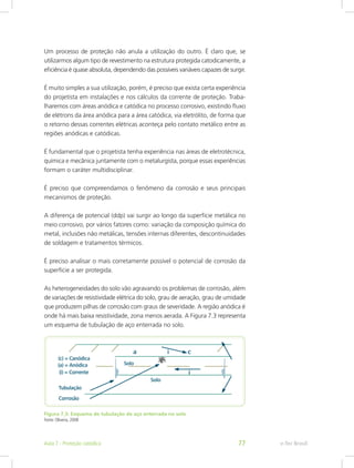 Um processo de proteção não anula a utilização do outro. É claro que, se
utilizarmos algum tipo de revestimento na estrutura protegida catodicamente, a
eficiência é quase absoluta, dependendo das possíveis variáveis capazes de surgir.
É muito simples a sua utilização, porém, é preciso que exista certa experiência
do projetista em instalações e nos cálculos da corrente de proteção. Traba-
lharemos com áreas anódica e catódica no processo corrosivo, existindo fluxo
de elétrons da área anódica para a área catódica, via eletrólito, de forma que
o retorno dessas correntes elétricas aconteça pelo contato metálico entre as
regiões anódicas e catódicas.
É fundamental que o projetista tenha experiência nas áreas de eletrotécnica,
química e mecânica juntamente com o metalurgista, porque essas experiências
formam o caráter multidisciplinar.
É preciso que compreendamos o fenômeno da corrosão e seus principais
mecanismos de proteção.
A diferença de potencial (ddp) vai surgir ao longo da superfície metálica no
meio corrosivo, por vários fatores como: variação da composição química do
metal, inclusões não metálicas, tensões internas diferentes, descontinuidades
de soldagem e tratamentos térmicos.
É preciso analisar o mais corretamente possível o potencial de corrosão da
superfície a ser protegida.
As heterogeneidades do solo vão agravando os problemas de corrosão, além
de variações de resistividade elétrica do solo, grau de aeração, grau de umidade
que produzem pilhas de corrosão com graus de severidade. A região anódica é
onde há mais baixa resistividade, zona menos aerada. A Figura 7.3 representa
um esquema de tubulação de aço enterrada no solo.
Figura 7.3: Esquema de tubulação de aço enterrada no solo
Fonte: Oliveira, 2008
e-Tec BrasilAula 7 - Proteção catódica 77
 