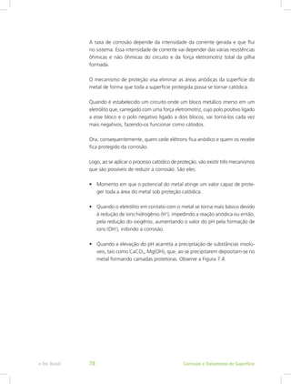 A taxa de corrosão depende da intensidade da corrente gerada e que flui
no sistema. Essa intensidade de corrente vai depender das várias resistências
ôhmicas e não ôhmicas do circuito e da força eletromotriz total da pilha
formada.
O mecanismo de proteção visa eliminar as áreas anódicas da superfície do
metal de forma que toda a superfície protegida possa se tornar catódica.
Quando é estabelecido um circuito onde um bloco metálico imerso em um
eletrólito que, carregado com uma força eletromotriz, cujo polo positivo ligado
a esse bloco e o polo negativo ligado a dois blocos, vai torná-los cada vez
mais negativos, fazendo-os funcionar como cátodos.
Ora, consequentemente, quem cede elétrons fica anódico e quem os recebe
fica protegido da corrosão.
Logo, ao se aplicar o processo catódico de proteção, vão existir três mecanismos
que são possíveis de reduzir a corrosão. São eles:
•	 Momento em que o potencial do metal atinge um valor capaz de prote-
ger toda a área do metal sob proteção catódica.
•	 Quando o eletrólito em contato com o metal se torna mais básico devido
à redução de íons hidrogênio (H+
), impedindo a reação anódica ou então,
pela redução do oxigênio, aumentando o valor do pH pela formação de
íons (OH-
), inibindo a corrosão.
•	 Quando a elevação do pH acarreta a precipitação de substâncias insolú-
veis, tais como CaCO3, Mg(OH)2 que, ao se precipitarem depositam-se no
metal formando camadas protetoras. Observe a Figura 7.4.
Corrosão e Tratamento de Superfíciee-Tec Brasil 78
 