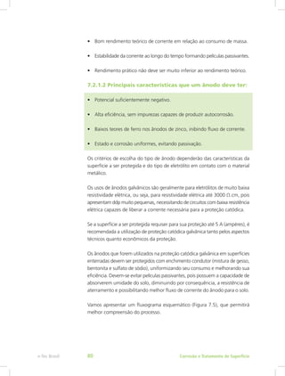 •	 Bom rendimento teórico de corrente em relação ao consumo de massa.
•	 Estabilidade da corrente ao longo do tempo formando películas passivantes.
•	 Rendimento prático não deve ser muito inferior ao rendimento teórico.
7.2.1.2 Principais características que um ânodo deve ter:
•	 Potencial suficientemente negativo.
•	 Alta eficiência, sem impurezas capazes de produzir autocorrosão.
•	 Baixos teores de ferro nos ânodos de zinco, inibindo fluxo de corrente.
•	 Estado e corrosão uniformes, evitando passivação.
Os critérios de escolha do tipo de ânodo dependerão das características da
superfície a ser protegida e do tipo de eletrólito em contato com o material
metálico.
Os usos de ânodos galvânicos são geralmente para eletrólitos de muito baixa
resistividade elétrica, ou seja, para resistividade elétrica até 3000 Ω.cm, pois
apresentam ddp muito pequenas, necessitando de circuitos com baixa resistência
elétrica capazes de liberar a corrente necessária para a proteção catódica.
Se a superfície a ser protegida requiser para sua proteção até 5 A (ampères), é
recomendada a utilização de proteção catódica galvânica tanto pelos aspectos
técnicos quanto econômicos da proteção.
Os ânodos que forem utilizados na proteção catódica galvânica em superfícies
enterradas devem ser protegidos com enchimento condutor (mistura de gesso,
bentonita e sulfato de sódio), uniformizando seu consumo e melhorando sua
eficiência. Devem-se evitar películas passivantes, pois possuem a capacidade de
absorverem umidade do solo, diminuindo por consequência, a resistência de
aterramento e possibilitando melhor fluxo de corrente do ânodo para o solo.
Vamos apresentar um fluxograma esquemático (Figura 7.5), que permitirá
melhor compreensão do processo.
Corrosão e Tratamento de Superfíciee-Tec Brasil 80
 