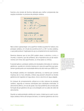 Faremos uma revisão de Química Aplicada para melhor compreensão das
reações envolvidas no processo de proteção catódica.
Não se deve superproteger uma superfície metálica quando for realizar uma
proteção catódica, em virtude da ocorrência de H2 e OH-
na área catódica,
o que pode produzir fragilização do aço ou empolamento do revestimento.
Devemos observar que os íons (OH-
) podem atacar o alumínio, o zinco, o
chumbo, o estanho, que são anfóteros, daí a importância do uso de revesti-
mentos com tintas não saponificáveis, ou tintas epóxi ou vinílicas.
É possível aplicar a proteção catódica de tubulações enterradas em sistemas
galvânicos, quando em corrente impressa em casos de superfícies que apre-
sentem grande porte com resistividade elétrica do solo maior que 3000 Ω.cm.
Na proteção catódica em tubulações submersas, os sistemas por corrente
impressa são os mais utilizados, embora seja possível utilizarem-se ânodos
galvânicos de magnésio em água doce, zinco e alumínio em água salgada.
Em tanques de armazenamento utilizam-se os dois sistemas de proteção
catódica, seguindo as mesmas orientações para tubulações enterradas. O
aterramento elétrico, em vez de ajudar, traz mais problemas de corrosão pela
formação de par galvânico do aço a ser protegido com os cabos de cobre do
aterramento.
Quando se realiza proteção catódica em navios, é ideal que se usem na pro-
teção catódica interna de tanques de lastro, os sistemas galvânicos de zinco
Você agora tem dimensão da
importância do processo de
proteção catódica, pois além
de muito utilizada,tem vasta
aplicação em estacas cravadas
no mar, principalmente por
corrente impressa e em último
caso, através de ânodos
galvânicos.
e-Tec BrasilAula 7 - Proteção catódica 83
 