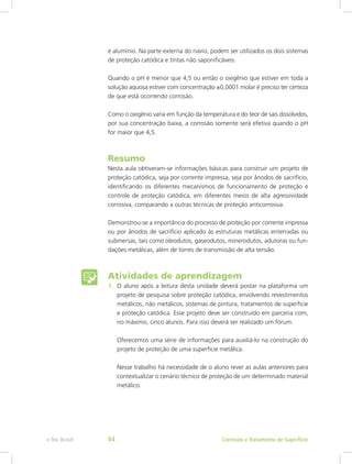 e alumínio. Na parte externa do navio, podem ser utilizados os dois sistemas
de proteção catódica e tintas não saponificáveis.
Quando o pH é menor que 4,5 ou então o oxigênio que estiver em toda a
solução aquosa estiver com concentração ±0,0001 molar é preciso ter certeza
de que está ocorrendo corrosão.
Como o oxigênio varia em função da temperatura e do teor de sais dissolvidos,
por sua concentração baixa, a corrosão somente será efetiva quando o pH
for maior que 4,5.
Resumo
Nesta aula obtiveram-se informações básicas para construir um projeto de
proteção catódica, seja por corrente impressa, seja por ânodos de sacrifício,
identificando os diferentes mecanismos de funcionamento de proteção e
controle de proteção catódica, em diferentes meios de alta agressividade
corrosiva, comparando a outras técnicas de proteção anticorrosiva.
Demonstrou-se a importância do processo de proteção por corrente impressa
ou por ânodos de sacrifício aplicado às estruturas metálicas enterradas ou
submersas, tais como oleodutos, gaseodutos, minerodutos, adutoras ou fun-
dações metálicas, além de torres de transmissão de alta tensão.
Atividades de aprendizagem
1.	 O aluno após a leitura desta unidade deverá postar na plataforma um
projeto de pesquisa sobre proteção catódica, envolvendo revestimentos
metálicos, não metálicos, sistemas de pintura, tratamentos de superfície
e proteção catódica. Esse projeto deve ser construído em parceria com,
no máximo, cinco alunos. Para isso deverá ser realizado um fórum.
Oferecemos uma série de informações para auxiliá-lo na construção do
projeto de proteção de uma superfície metálica.
Nesse trabalho há necessidade de o aluno rever as aulas anteriores para
contextualizar o cenário técnico de proteção de um determinado material
metálico.
Corrosão e Tratamento de Superfíciee-Tec Brasil 84
 