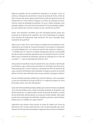 Algumas questões são de fundamental importância no projeto: Como se
justifica a utilização de revestimento à base de alcatrão de hulha e fibra de
vidro? Porque não utilizar apenas revestimento à base de zarcão e pintura de
acabamento em tinta sintética? Explique os critérios de utilização do reves-
timento à base de destilação do petróleo. Por que a melhor proteção é por
proteção catódica e não outra forma de proteção? Se for por proteção catódica,
por que escolheu por corrente impressa ou por corrente de sacrifício?
Ainda, será necessário considerar que esta tubulação precisou passar por
processos de tratamento de superfície, tais como fosfatização ou qualquer
outro processo de limpeza por ação mecânica? Por que a utilização desse
tratamento de superfície?
Sabe-se que a cada 10 km, foram feitas as medições de resistividade do solo,
utilizando-se uma média de 10 pontos de testes e cinco testes em cada ponto,
com profundidades de 2, 4, 6 metros do nível do solo, dando em média σmédia
= 130.000 ohms.cm. Qual foi o método utilizado para calcular a resistividade
do solo em toda sua extensão sabendo-se que foi necessário calcular a corrente
elétrica para a proteção da tubulação, seguida da utilização de um fator de
correção F = 1, para a velocidade do fluido em m/s?
Você já deve ter escolhido o tipo de revestimento a ser utilizado e identificado
sua eficiência. Logo, é preciso que você utilize um retificador caso tenha esco-
lhido proteção por corrente impressa, e ele apresentar 85% de eficiência de
carga. Quantos retificadores serão utilizados no projeto e quanto de corrente
elétrica nominal cada retificador deve ter para atender à proteção catódica?
Se tiver escolhido proteção catódica por corrente impressa, como vai projetar
a cama de retificadores ao longo de 80 km e o respectivo preparo da cama
de ânodos inertes, com três retificadores?
Caso você tenha escolhido proteção catódica por corrente impressa e projetado
uma cama de ânodos inertes, sendo os ânodos escolhidos os de grafite, você
deverá decidir por um determinado número de ânodos de grafite e, através
de suas dimensões, deverá calcular sua massa por ânodo utilizado. Após saber
quanto será a amperagem do retificador utilizado, qual seria a vida útil desses
ânodos para um trabalho em carga máxima?
Sabendo-se que existem vários pontos ao longo do trajeto com torres da
Eletronorte com inúmeros aterramentos, como se deve proceder para evitar
fuga de corrente de áreas de proteção e fuga para áreas vizinhas à tubulação?
e-Tec BrasilAula 7 - Proteção catódica 87
 