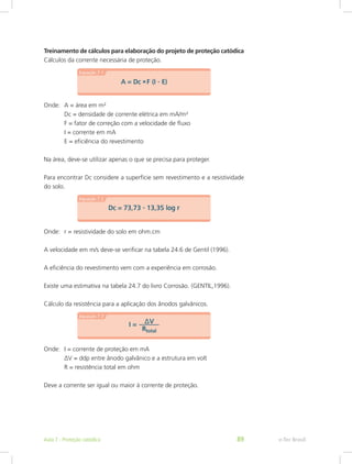 Treinamento de cálculos para elaboração do projeto de proteção catódica
Cálculos da corrente necessária de proteção.
Onde:	 A = área em m²
		 Dc = densidade de corrente elétrica em mA/m²
		 F = fator de correção com a velocidade de fluxo
		 I = corrente em mA
		 E = eficiência do revestimento
Na área, deve-se utilizar apenas o que se precisa para proteger.
Para encontrar Dc considere a superfície sem revestimento e a resistividade
do solo.
Onde:	 r = resistividade do solo em ohm.cm
A velocidade em m/s deve-se verificar na tabela 24.6 de Gentil (1996).
A eficiência do revestimento vem com a experiência em corrosão.
Existe uma estimativa na tabela 24.7 do livro Corrosão. (GENTIL,1996).
Cálculo da resistência para a aplicação dos ânodos galvânicos.
Onde:	 I = corrente de proteção em mA
		 ∆V = ddp entre ânodo galvânico e a estrutura em volt
		 R = resistência total em ohm
Deve a corrente ser igual ou maior à corrente de proteção.
e-Tec BrasilAula 7 - Proteção catódica 89
 