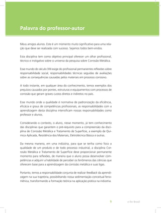 e-Tec Brasil9
Palavra do professor-autor
Meus amigos alunos. Este é um momento muito significativo para uma rela-
ção que deve ser realizada com sucesso. Sejamos todos bem-vindos.
Esta disciplina tem como objetivo principal oferecer um olhar profissional,
técnico e instigativo sobre o universo da pesquisa sobre Corrosão Metálica.
Esse mundo do século XXI exige do profissional permanentes reflexões sobre
responsabilidade social, responsabilidades técnicas seguidas de avaliações
sobre as consequências causadas pelos materiais em processo corrosivo.
A todo instante, em qualquer área do conhecimento, temos exemplos dos
prejuízos causados por pontes, estruturas e equipamentos com processos de
corrosão que geram graves custos diretos e indiretos no país.
Esse mundo onde a qualidade é normativa de padronização da eficiência,
eficácia e graus de competências profissionais, as responsabilidades com a
aprendizagem desta disciplina intensificam nossas responsabilidades como
professor e alunos.
Considerando o contexto, o aluno, nesse momento, já tem conhecimento
das disciplinas que garantem o pré-requisito para a compreensão da disci-
plina de Corrosão Metálica e Tratamento de Superfície, a exemplo de Quí-
mica Aplicada, Resistência dos Materiais, Eletrotécnica Básica e outras.
Da mesma maneira, em uma indústria, para que se tenha como foco a
qualidade de um produto e de todo processo industrial, a disciplina Cor-
rosão Metálica e Tratamento de Superfície deve proporcionar permanente
momento para reflexões, de maneira que o aluno possa desenvolver com-
petências e adquirir a habilidade de perceber os fenômenos das ciências que
oferecem base para a aprendizagem da corrosão metálica e suas ligas.
Portanto, temos a responsabilidade conjunta de realizar feedback da aprendi-
zagem na sua trajetória, possibilitando nossa sedimentação conceitual feno-
mênica, transformando a formação teórica na aplicação prática na indústria.
 