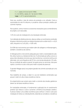 F = 1, tabela 24.6 de Gentil (1996).
		 E = 0,9 (90%), tabela 24.7 de Gentil (1996).
		 Logo: I = 67 A aproximadamente.
Feito isso, escolher o tipo de sistema de proteção a ser utilizado. Como a
resistividade do solo foi altíssima, é prudente utilizar proteção catódica por
corrente impressa.
Para ajudá-lo, vamos mostrar os raciocínios necessários para o entendimento
do projeto a ser executado.
1,5% do custo da instalação de uma tubulação enterrada.
Com eletrodo de referência de zinco, deve-se utilizar um enchimento constituído
de gesso e bentonita sendo sua relação de potencial na ordem de Zn = +0,25
volts, enquanto no Cu/CuSO4 = -0,85 volts.
Os VOM são instrumentos que medem além de voltagens e miliamperagens,
também a resistência do sistema.
O Vibroground é o instrumento adequado para medir a resistividade do solo.
Ele utiliza 4 pinos ou método de Wernner. É alimentado por pilhas comuns e
possui dois vibradores síncronos que vão transformar a corrente contínua em
alternada, com uma frequência de 97 Hz e uma tensão elevada de 125 volts.
Na sua condição de saída no painel, há quatro pinos ou terminais: dois para
injetar a corrente no solo e dois para medir a queda de potencial.
O gerador Megger possui seu próprio gerador de corrente acionado por uma
manivela.
Para trabalhos de campo, o ideal é o uso de medidores combinados que
possam medir em alta e baixa resistência interna.
Os amperímetros que servem para medir a corrente dos ânodos galvânicos
devem ser de baixa resistência interna.
Em tubulações enterradas, é fundamental a aplicação de um revestimento
protetor que reduza o custo e aumente a eficiência da proteção catódica.
É preciso realizar uma análise econômica para verificar o menor custo para
instalação em leitos ou individualmente, devendo-se considerar a resistência
e-Tec BrasilAula 7 - Proteção catódica 93
 