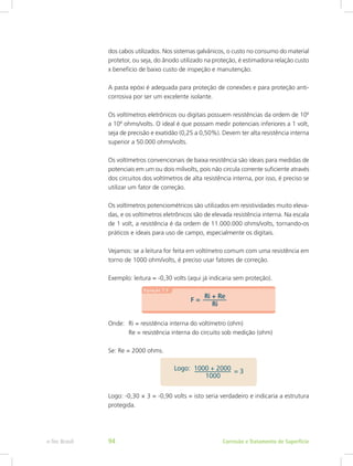 dos cabos utilizados. Nos sistemas galvânicos, o custo no consumo do material
protetor, ou seja, do ânodo utilizado na proteção, é estimadona relação custo
x benefício de baixo custo de inspeção e manutenção.
A pasta epóxi é adequada para proteção de conexões e para proteção anti-
corrosiva por ser um excelente isolante.
Os voltímetros eletrônicos ou digitais possuem resistências da ordem de 106
a 108
ohms/volts. O ideal é que possam medir potenciais inferiores a 1 volt,
seja de precisão e exatidão (0,25 a 0,50%). Devem ter alta resistência interna
superior a 50.000 ohms/volts.
Os voltímetros convencionais de baixa resistência são ideais para medidas de
potenciais em um ou dois milivolts, pois não circula corrente suficiente através
dos circuitos dos voltímetros de alta resistência interna, por isso, é preciso se
utilizar um fator de correção.
Os voltímetros potenciométricos são utilizados em resistividades muito eleva-
das, e os voltímetros eletrônicos são de elevada resistência interna. Na escala
de 1 volt, a resistência é da ordem de 11.000.000 ohms/volts, tornando-os
práticos e ideais para uso de campo, especialmente os digitais.
Vejamos: se a leitura for feita em voltímetro comum com uma resistência em
torno de 1000 ohm/volts, é preciso usar fatores de correção.
Exemplo: leitura = -0,30 volts (aqui já indicaria sem proteção).
Onde:	 Ri = resistência interna do voltímetro (ohm)
		 Re = resistência interna do circuito sob medição (ohm)
Se: Re = 2000 ohms.
Logo: -0,30 × 3 = -0,90 volts = isto seria verdadeiro e indicaria a estrutura
protegida.
Corrosão e Tratamento de Superfíciee-Tec Brasil 94
 
