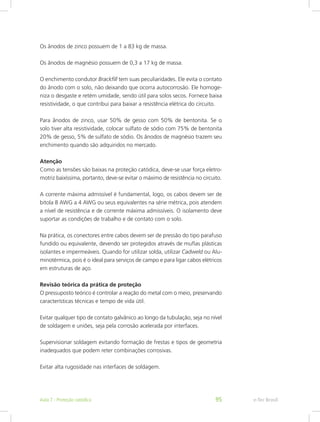 Os ânodos de zinco possuem de 1 a 83 kg de massa.
Os ânodos de magnésio possuem de 0,3 a 17 kg de massa.
O enchimento condutor Brackfill tem suas peculiaridades. Ele evita o contato
do ânodo com o solo, não deixando que ocorra autocorrosão. Ele homoge-
niza o desgaste e retém umidade, sendo útil para solos secos. Fornece baixa
resistividade, o que contribui para baixar a resistência elétrica do circuito.
Para ânodos de zinco, usar 50% de gesso com 50% de bentonita. Se o
solo tiver alta resistividade, colocar sulfato de sódio com 75% de bentonita
20% de gesso, 5% de sulfato de sódio. Os ânodos de magnésio trazem seu
enchimento quando são adquiridos no mercado.
Atenção
Como as tensões são baixas na proteção catódica, deve-se usar força eletro-
motriz baixíssima, portanto, deve-se evitar o máximo de resistência no circuito.
A corrente máxima admissível é fundamental, logo, os cabos devem ser de
bitola 8 AWG a 4 AWG ou seus equivalentes na série métrica, pois atendem
a nível de resistência e de corrente máxima admissíveis. O isolamento deve
suportar as condições de trabalho e de contato com o solo.
Na prática, os conectores entre cabos devem ser de pressão do tipo parafuso
fundido ou equivalente, devendo ser protegidos através de muflas plásticas
isolantes e impermeáveis. Quando for utilizar solda, utilizar Cadweld ou Alu-
minotérmica, pois é o ideal para serviços de campo e para ligar cabos elétricos
em estruturas de aço.
Revisão teórica da prática de proteção
O pressuposto teórico é controlar a reação do metal com o meio, preservando
características técnicas e tempo de vida útil.
Evitar qualquer tipo de contato galvânico ao longo da tubulação, seja no nível
de soldagem e uniões, seja pela corrosão acelerada por interfaces.
Supervisionar soldagem evitando formação de frestas e tipos de geometria
inadequados que podem reter combinações corrosivas.
Evitar alta rugosidade nas interfaces de soldagem.
e-Tec BrasilAula 7 - Proteção catódica 95
 