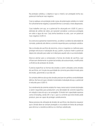 Na proteção catódica, o objetivo é que o metal a ser protegido tenha seu
potencial interfacial mais negativo.
Caso se aplique uma proteção onde o grau de polarização catódica no metal
for suficientemente negativo, é possível eliminar a corrosão a níveis desprezíveis.
Caso trabalhe com aço, se o potencial for alcançado em (-0,85 V), para o
eletrodo de sulfato de cobre, já é possível considerar a estrutura protegida
em solos e água do mar. Caso tenha bactérias no solo, usar um potencial
mais negativo (-0,95 V).
Se a estrutura apresentar revestimentos, vai alterar a análise da velocidade de
corrosão, podendo até alterar a corrente requerida para a proteção catódica.
São os ânodos de sacrifício de alumínio, zinco e magnésio os melhores para
proteger estruturas e tubulações de aço, porém, é preciso medir o potencial
depois de colocado para saber se é ideal para aquele solo e sua resistividade.
Deve-se atentar para a composição e formas do ânodo de sacrifício, que
influenciam diretamente no potencial anódico de autocorrosão, modificando
a eficiência de proteção do ânodo.
É preciso especificar as formas dos ânodos a serem utilizados como ânodos
de sacrifícios, em função da quantidade de corrente para determinado peso
de ânodo, garantindo a sua vida útil.
Os contatos elétricos de aço dos ânodos precisam ter perfeita condutibilidade
elétrica. Na hora em que o ânodo é conectado à tubulação de aço, o potencial
é reduzido para (-0,85 V).
Se o rendimento da corrente anódica for maior, menor será o número de ânodos
a serem requeridos para produzirem uma densidade de corrente específica
em relação à área do aço a ser protegida. O ânodo tem capacidade expressa
como A.horas/kg, sendo (Ah × kg-1
), que é a corrente que este ânodo pode
produzir, para ser capaz de proteger catodicamente.
Nesse processo de utilização de ânodos de sacrifícios não devemos esquecer
que o ânodo deve ser sempre protegido e circundado em leitos de proteção
para diminuir a resistência elétrica na interface solo/ânodo.
Corrosão e Tratamento de Superfíciee-Tec Brasil 96
 