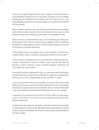 O zinco é mais eletronegativo do que o aço. Protege o aço sacrificando-se a
uma velocidade constante e lenta na atmosfera. Tem baixo custo e facilidade
de aplicação por revestimentos por pintura com tintas ricas em zinco, caso
sejam aplicadas em até 40 micrometros de espessura em revestimento uniforme
e de boa adesão.
Deve-se realizar análise do solo, pois ele pode apresentar baixa resistividade,
baixo potencial redox, baixo pH, alta concentração de ferro solúvel e ainda
bactérias redutoras de sulfato que aumentarão a corrosividade do solo.
Deve-se verificar a compacidade do solo e seu teor de água, pois solo geral-
mente arenoso seco é menos corrosivo do que o argiloso úmido. As variações
de oxigênio no solo podem aumentar a corrosão pela formação de células de
concentração ou aeração diferencial.
Concentrações altas de sais podem tornar o solo condutor e de baixa resis-
tividade, dando origem às células de corrosão principalmente às por pites.
Caso se revestir a tubulação com tintas à base de zinco, revestimentos betu-
minosos, revestimentos à base de cimento, tintas contendo derivados de
borracha e resinas sintéticas e ainda a proteção catódica combinada, seu
custo pode ficar super elevado.
Caso existam bactérias anaeróbicas no solo, o uso de revestimentos de alcatrão,
concreto, betume ou matéria-prima utilizada em asfalto tem a propriedade
de diminuir em muito a agressividade do solo, evitando a corrosão.
Caso o solo apresente diferente resistividade, irá formar pilhas de corrosão
diferencial, pois o que se encontra com baixa resistividade funciona como ânodo
em relação ao que apresenta alta resistividade. Solo com baixa resistividade
é solo muito agressivo,apresentando concentrações de sais e de umidade.
Caso decida usar revestimentos de piche de carvão, aplicar em duas espes-
suras (a 1ª de 3 a 5 mm e a 2ª de 6 a 8 mm); a segunda somente para meios
altamente agressivos.
O revestimento com tintas em tubulações enterradas somente é recomendado
em obras pequenas e onde não são solicitados alto grau de proteção ou quando
o solo é de baixa resistividade. No entanto é ideal quando acompanhada de
proteção catódica.
e-Tec BrasilAula 7 - Proteção catódica 97
 