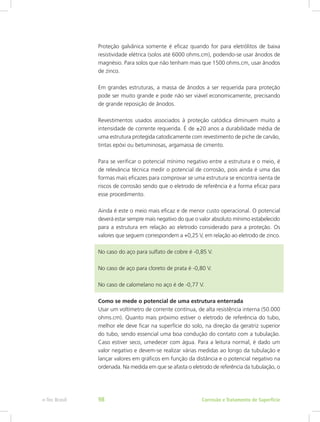Proteção galvânica somente é eficaz quando for para eletrólitos de baixa
resistividade elétrica (solos até 6000 ohms.cm), podendo-se usar ânodos de
magnésio. Para solos que não tenham mais que 1500 ohms.cm, usar ânodos
de zinco.
Em grandes estruturas, a massa de ânodos a ser requerida para proteção
pode ser muito grande e pode não ser viável economicamente, precisando
de grande reposição de ânodos.
Revestimentos usados associados à proteção catódica diminuem muito a
intensidade de corrente requerida. É de ±20 anos a durabilidade média de
uma estrutura protegida catodicamente com revestimento de piche de carvão,
tintas epóxi ou betuminosas, argamassa de cimento.
Para se verificar o potencial mínimo negativo entre a estrutura e o meio, é
de relevância técnica medir o potencial de corrosão, pois ainda é uma das
formas mais eficazes para comprovar se uma estrutura se encontra isenta de
riscos de corrosão sendo que o eletrodo de referência é a forma eficaz para
esse procedimento.
Ainda é este o meio mais eficaz e de menor custo operacional. O potencial
deverá estar sempre mais negativo do que o valor absoluto mínimo estabelecido
para a estrutura em relação ao eletrodo considerado para a proteção. Os
valores que seguem correspondem a +0,25 V, em relação ao eletrodo de zinco.
No caso do aço para sulfato de cobre é -0,85 V.
No caso de aço para cloreto de prata é -0,80 V.
No caso de calomelano no aço é de -0,77 V.
Como se mede o potencial de uma estrutura enterrada
Usar um voltímetro de corrente contínua, de alta resistência interna (50.000
ohms.cm). Quanto mais próximo estiver o eletrodo de referência do tubo,
melhor ele deve ficar na superfície do solo, na direção da geratriz superior
do tubo, sendo essencial uma boa condução do contato com a tubulação.
Caso estiver seco, umedecer com água. Para a leitura normal, é dado um
valor negativo e devem-se realizar várias medidas ao longo da tubulação e
lançar valores em gráficos em função da distância e o potencial negativo na
ordenada. Na medida em que se afasta o eletrodo de referência da tubulação, o
Corrosão e Tratamento de Superfíciee-Tec Brasil 98
 
