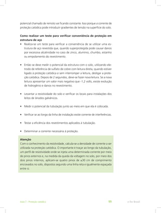 potencial chamado de remoto vai ficando constante. Isso porque a corrente de
proteção catódica pode introduzir gradientes de tensão na superfície do solo.
Como realizar um teste para verificar conveniência de proteção em
estrutura de aço
•	 Realiza-se um teste para verificar a conveniência de se utilizar uma es-
trutura de aço revestida que, quando superprotegida pode causar danos
por excessiva alcalinidade no caso de zinco, alumínio, chumbo, estanho
ou empolamento do revestimento.
•	 Então se deve medir o potencial da estrutura com o solo, utilizando ele-
trodo de referência de sulfato de cobre com leitura direta, quando estiver
ligado à proteção catódica e sem interromper a leitura, desligar a prote-
ção catódica. Depois de 2 segundos, deve-se fazer nova leitura. Se a nova
leitura apresentar um valor mais negativo que -1,2 volts, existe evolução
de hidrogênio e danos no revestimento.
•	 Levantar a resistividade do solo e verificar os locais para instalações dos
leitos de ânodos galvânicos.
•	 Medir o potencial da tubulação junto ao meio em que ela é colocada.
•	 Verificar se ao longo da linha de instalação existe corrente de interferências.
•	 Testar a eficiência dos revestimentos aplicados à tubulação.
•	 Determinar a corrente necessária à proteção.
Atenção
Com o conhecimento da resistividade, calcula-se a densidade de corrente a ser
utilizada na proteção catódica. O importante é traçar ao longo da tubulação,
um perfil de resistividade onde se injeta uma determinada corrente por meio
de pinos externos e, na medida da queda da voltagem no solo, por meio dos
dois pinos internos, aplicam-se quatro pinos de ±30 cm de comprimento
encravados no solo, dispostos segundo uma linha reta e igualmente espaçada
entre si.
e-Tec BrasilAula 7 - Proteção catódica 99
 