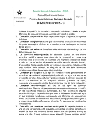 Servicio Nacional de Aprendizaje – SENA

                             Regional Cundinamarca-Soacha
                                                                         Página 3 de 4
Sistema de Gestión
                     Programa Mantenimiento de Equipos de Cómputo
  de la Calidad
                            DOCUMENTO DE APOYO No. 18



       favorece la aparición de un metal como ánodo y otro como cátodo, a mayor
       diferencia de potencial el material con mas activó será el ánodo.
  3.     Corrosión por picaduras: Aquí se producen hoyos o agujeros por agentes
       químicos.
  4.     Corrosión intergranular: Es la que se encuentra localizada en los límites
       de grano, esto origina pérdidas en la resistencia que desintegran los bordes
       de los granos.
  5.     Corrosión por esfuerzo: Se refiere a las tensiones internas luego de una
       deformación en frio.
  6.     La corrosión electroquímica: se establece cuando en una misma
       superficie metálica ocurre una diferencia de potencial en zonas muy
       próximas entre sí en donde se establece una migración electrónica desde
       aquella en que se verifica el potencial de oxidación más elevado, llamado
       área anódica hacia aquella donde se verifica el potencial de reducción más
       bajo, llamado área catódica. El conjunto de las dos semi reacciones
       constituye una célula de corrosión electroquímica.
  7.     Corrosión por oxígeno: Este tipo de corrosión ocurre generalmente en
       superficies expuestas al oxígeno diatómico disuelto en agua o al aire, se ve
       favorecido por altas temperaturas y presión elevada ( ejemplo: calderas de
       vapor). La corrosión en las máquinas térmicas (calderas de vapor)
       representa una constante pérdida de rendimiento y vida útil de la instalación.
  8.     Corrosión microbiológica: Es uno de los tipos de corrosión
       electroquímica. Algunos microorganismos son capaces de causar corrosión
       en las superficies metálicas sumergidas. Se han identificado algunas
       especies hidrógeno dependientes que usan el hidrógeno disuelto del agua
       en sus procesos metabólicos provocando una diferencia de potencial del
       medio circundante. Su acción está asociada al pitting (picado) del oxígeno o
       la presencia de ácido sulfhídrico en el medio. En este caso se clasifican las
       ferrobacterias.
  9.     Corrosión por presiones parciales de oxígeno: El oxígeno presente en
       una tubería por ejemplo, está expuesto a diferentes presiones parciales del
       mismo. Es decir una superficie es más aireada que otra próxima a ella y se
       forma una pila. El área sujeta a menor aireación (menor presión parcial)
 