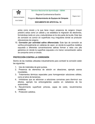 Servicio Nacional de Aprendizaje – SENA

                             Regional Cundinamarca-Soacha
                                                                      Página 4 de 4
Sistema de Gestión
                     Programa Mantenimiento de Equipos de Cómputo
  de la Calidad
                            DOCUMENTO DE APOYO No. 18



     actúa como ánodo y la que tiene mayor presencia de oxígeno (mayor
     presión) actúa como un cátodo y se establece la migración de electrones,
     formándose óxido en una y reduciéndose en la otra parte de la pila. Este tipo
     de corrosión es común en superficies muy irregulares donde se producen
     obturaciones de oxígeno.
  10. Corrosión por actividad salina diferenciada: Este tipo de corrosión se
     verifica principalmente en calderas de vapor, en donde la superficie metálica
     expuesta a diferentes concentraciones salinas forman a ratos una pila
     galvánica en donde la superficie expuesta a la menor concentración salina
     se comporta como un ánodo.

PROTECCIÓN CONTRA LA CORROSIÓN
Dentro de las medidas utilizadas industrialmente para combatir la corrosión están
las siguientes:
  1.     Uso de materiales de gran pureza.
  2.     Presencia de elementos de adición en aleaciones, ejemplo aceros
       inoxidables.
  3.     Tratamientos térmicos especiales para homogeneizar soluciones sólidas,
       como el alivio de tensiones.
  4.     Inhibidores que se adicionan a soluciones corrosivas para disminuir sus
       efectos, ejemplo los anticongelantes usados en radiadores de los
       automóviles.
  5.     Recubrimiento superficial: pinturas, capas de oxido, recubrimientos
       metálicos
  6.     Protección catódica.
 