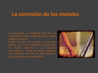 La corrosión de los metales
La composición la integridad física de una
metal sólido puede ser alterada por un medio
ambiente corrosivo.
Existen dos tipos de corrosión: La corrosión
química, en la cual el material es disuelto por
un líquido corrosivo, y la corrosión
electroquímica , donde los átomos metálicos
son eliminados del material sólido debido a
que se origina un circuito eléctrico

 