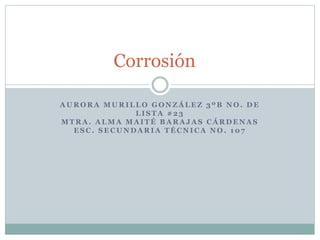 A U R O R A M U R I L L O G O N Z Á L E Z 3 º B N O . D E
L I S T A # 2 3
M T R A . A L M A M A I T É B A R A J A S C Á R D E N A S
E S C . S E C U N D A R I A T É C N I C A N O . 1 0 7
Corrosión
 