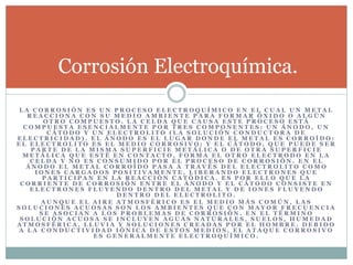 L A C O R R O S I Ó N E S U N P R O C E S O E L E C T R O Q U Í M I C O E N E L C U A L U N M E T A L
R E A C C I O N A C O N S U M E D I O A M B I E N T E P A R A F O R M A R Ó X I D O O A L G Ú N
O T R O C O M P U E S T O . L A C E L D A Q U E C A U S A E S T E P R O C E S O E S T Á
C O M P U E S T A E S E N C I A L M E N T E P O R T R E S C O M P O N E N T E S : U N Á N O D O , U N
C Á T O D O Y U N E L E C T R O L I T O ( L A S O L U C I Ó N C O N D U C T O R A D E
E L E C T R I C I D A D ) . E L Á N O D O E S E L L U G A R D O N D E E L M E T A L E S C O R R O Í D O :
E L E L E C T R O L I T O E S E L M E D I O C O R R O S I V O ; Y E L C Á T O D O , Q U E P U E D E S E R
P A R T E D E L A M I S M A S U P E R F I C I E M E T Á L I C A O D E O T R A S U P E R F I C I E
M E T Á L I C A Q U E E S T É E N C O N T A C T O , F O R M A E L O T R O E L E C T R O D O E N L A
C E L D A Y N O E S C O N S U M I D O P O R E L P R O C E S O D E C O R R O S I Ó N . E N E L
Á N O D O E L M E T A L C O R R O Í D O P A S A A T R A V É S D E L E L E C T R O L I T O C O M O
I O N E S C A R G A D O S P O S I T I V A M E N T E , L I B E R A N D O E L E C T R O N E S Q U E
P A R T I C I P A N E N L A R E A C C I Ó N C A T Ó D I C A . E S P O R E L L O Q U E L A
C O R R I E N T E D E C O R R O S I Ó N E N T R E E L Á N O D O Y E L C Á T O D O C O N S I S T E E N
E L E C T R O N E S F L U Y E N D O D E N T R O D E L M E T A L Y D E I O N E S F L U Y E N D O
D E N T R O D E L E L E C T R O L I T O .
A U N Q U E E L A I R E A T M O S F É R I C O E S E L M E D I O M Á S C O M Ú N , L A S
S O L U C I O N E S A C U O S A S S O N L O S A M B I E N T E S Q U E C O N M A Y O R F R E C U E N C I A
S E A S O C I A N A L O S P R O B L E M A S D E C O R R O S I Ó N . E N E L T É R M I N O
S O L U C I Ó N A C U O S A S E I N C L U Y E N A G U A S N A T U R A L E S , S U E L O S , H U M E D A D
A T M O S F É R I C A , L L U V I A Y S O L U C I O N E S C R E A D A S P O R E L H O M B R E . D E B I D O
A L A C O N D U C T I V I D A D I Ó N I C A D E E S T O S M E D I O S , E L A T A Q U E C O R R O S I V O
E S G E N E R A L M E N T E E L E C T R O Q U Í M I C O .
Corrosión Electroquímica.
 