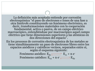 La definición más aceptada entiende por corrosión
electroquímica “el paso de electrones e iones de una fase a
otra limítrofe constituyendo un fenómeno electrónico, es
decir, transformaciones materiales con la cooperación
fundamental, activa o pasiva, de un campo eléctrico
macroscópico, entendiéndose por macroscópico aquel campo
eléctrico que tiene dimensiones superiores a las atómicas en
dos direcciones del espacio”.
En los procesos de corrosión electroquímica de los metales se
tiene simultáneamente un paso de electrones libres entre los
espacios anódicos y catódicos vecinos, separados entre sí,
según el esquema siguiente:
Fenómeno anódico: Ed1 Ec1 + n e-
Fenómeno catódico: Ec2 + n e- Ed2
 