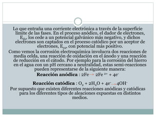 Lo que entraña una corriente electrónica a través de la superficie
límite de las fases. En el proceso anódico, el dador de electrones,
Ed1, los cede a un potencial galvánico más negativo, y dichos
electrones son captados en el proceso catódico por un aceptor de
electrones, Ec2, con potencial más positivo.
Como vemos la corrosión electroquímica involucra dos reacciones de
media celda, una reacción de oxidación en el ánodo y una reacción
de reducción en el cátodo. Por ejemplo para la corrosión del hierro
en el agua con un pH cercano a neutralidad, estas semi-reacciones
pueden representarse de la siguiente manera:
Reacción anódica : 2Fe 2Fe 2+ + 4e-
Reacción catódica : O2 + 2H2O + 4e- 4OH-
Por supuesto que existen diferentes reacciones anódicas y catódicas
para los diferentes tipos de aleaciones expuestas en distintos
medios.
 