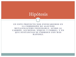 E N E S T E P R O Y E C T O N O S E N F O C A R E M O S E N
L A C O R R O S I Ó N D E A L G U N O S
M E T A L E S ( A C E R O I N O X I D A B L E , A C E R O A L
C A R B Ó N , A L U M I N I O , N Í Q U E L Y C O B R E ) , Y E N
Q U E S U S T A N C I A S S E C O R R O E N C O N M Á S
R A P I D E Z .
Hipótesis
 