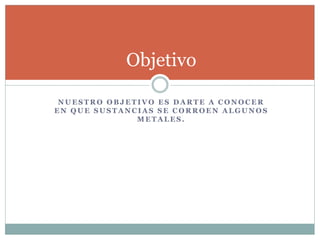 N U E S T R O O B J E T I V O E S D A R T E A C O N O C E R
E N Q U E S U S T A N C I A S S E C O R R O E N A L G U N O S
M E T A L E S .
Objetivo
 