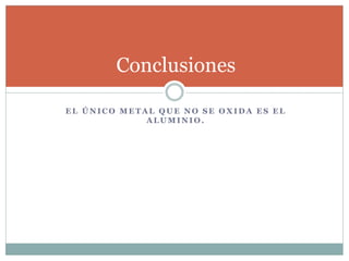 E L Ú N I C O M E T A L Q U E N O S E O X I D A E S E L
A L U M I N I O .
Conclusiones
 