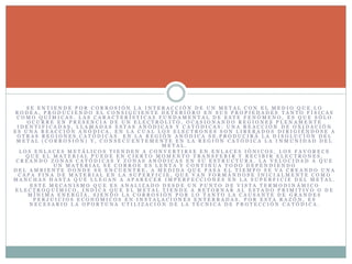 S E E N T I E N D E P O R C O R R O S I Ó N L A I N T E R A C C I Ó N D E U N M E T A L C O N E L M E D I O Q U E L O
R O D E A , P R O D U C I E N D O E L C O N S I G U I E N T E D E T E R I O R O E N S U S P R O P I E D A D E S T A N T O F Í S I C A S
C O M O Q U Í M I C A S . L A S C A R A C T E R Í S T I C A S F U N D A M E N T A L D E E S T E F E N Ó M E N O , E S Q U E S Ó L O
O C U R R E E N P R E S E N C I A D E U N E L E C T R Ó L I T O , O C A S I O N A N D O R E G I O N E S P L E N A M E N T E
I D E N T I F I C A D A S , L L A M A D A S E S T A S A N Ó D I C A S Y C A T Ó D I C A S : U N A R E A C C I Ó N D E O X I D A C I Ó N
E S U N A R E A C C I Ó N A N Ó D I C A , E N L A C U A L L O S E L E C T R O N E S S O N L I B E R A D O S D I R I G I É N D O S E A
O T R A S R E G I O N E S C A T Ó D I C A S . E N L A R E G I Ó N A N Ó D I C A S E P R O D U C I R Á L A D I S O L U C I Ó N D E L
M E T A L ( C O R R O S I Ó N ) Y , C O N S E C U E N T E M E N T E E N L A R E G I Ó N C A T Ó D I C A L A I N M U N I D A D D E L
M E T A L .
L O S E N L A C E S M E T Á L I C O S T I E N D E N A C O N V E R T I R S E E N E N L A C E S I Ó N I C O S , L O S F A V O R E C E
Q U E E L M A T E R I A L P U E D E E N C I E R T O M O M E N T O T R A N S F E R I R Y R E C I B I R E L E C T R O N E S ,
C R E A N D O Z O N A S C A T Ó D I C A S Y Z O N A S A N Ó D I C A S E N S U E S T R U C T U R A . L A V E L O C I D A D A Q U E
U N M A T E R I A L S E C O R R O E E S L E N T A Y C O N T I N U A T O D O D E P E N D I E N D O
D E L A M B I E N T E D O N D E S E E N C U E N T R E , A M E D I D A Q U E P A S A E L T I E M P O S E V A C R E A N D O U N A
C A P A F I N A D E M A T E R I A L E N L A S U P E R F I C I E , Q U E V A N F O R M Á N D O S E I N I C I A L M E N T E C O M O
M A N C H A S H A S T A Q U E L L E G A N A A P A R E C E R I M P E R F E C C I O N E S E N L A S U P E R F I C I E D E L M E T A L .
E S T E M E C A N I S M O Q U E E S A N A L I Z A D O D E S D E U N P U N T O D E V I S T A T E R M O D I N Á M I C O
E L E C T R O Q U Í M I C O , I N D I C A Q U E E L M E T A L T I E N D E A R E T O R N A R A L E S T A D O P R I M I T I V O O D E
M Í N I M A E N E R G Í A , S I E N D O L A C O R R O S I Ó N P O R L O T A N T O L A C A U S A N T E D E G R A N D E S
P E R J U I C I O S E C O N Ó M I C O S E N I N S T A L A C I O N E S E N T E R R A D A S . P O R E S T A R A Z Ó N , E S
N E C E S A R I O L A O P O R T U N A U T I L I Z A C I Ó N D E L A T É C N I C A D E P R O T E C C I Ó N C A T Ó D I C A .
 