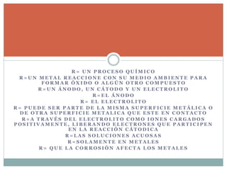 R = U N P R O C E S O Q U Í M I C O
R = U N M E T A L R E A C C I O N E C O N S U M E D I O A M B I E N T E P A R A
F O R M A R Ó X I D O O A L G Ú N O T R O C O M P U E S T O
R = U N Á N O D O , U N C Á T O D O Y U N E L E C T R O L I T O
R = E L Á N O D O
R = E L E L E C T R O L I T O
R = P U E D E S E R P A R T E D E L A M I S M A S U P E R F I C I E M E T Á L I C A O
D E O T R A S U P E R F I C I E M E T A L I C A Q U E E S T E E N C O N T A C T O
R = A T R A V É S D E L E L E C T R O L I T O C O M O I O N E S C A R G A D O S
P O S I T I V A M E N T E , L I B E R A N D O E L E C T R O N E S Q U E P A R T I C I P E N
E N L A R E A C C I Ó N C Á T O D I C A
R = L A S S O L U C I O N E S A C U O S A S
R = S O L A M E N T E E N M E T A L E S
R = Q U E L A C O R R O S I Ó N A F E C T A L O S M E T A L E S
 