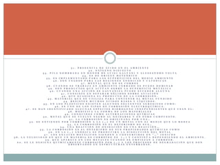 3 1 . P R E S E N C I A D E Á C I D O E N E L A M B I E N T E
3 2 . O X Í G E N O D I S U E L T O
3 3 . P I L A N O M B R A D A E N H O N O R D E L U I G I G A L V A N I Y A L E S S A N D R O V O L T A
3 4 . E S D E O R I G E N M E T E Ó R I C O
3 5 . E S I M P L E M E N T A D O P A R A L A S S U P E R F I C I E S D E L M E D I O A M B I E N T E
3 6 . S O N U S A D O S P A R A L A S R E G I O N E S Á N O D I C A S Y C A T O D I C A S
3 7 . M E N T A L Q U E N O S E C O R R O E
3 8 . C U A N D O S E T R A B A J A E N A M B I E N T E C E R R A D O S E P U E D E D O M I N A R
3 9 . S O N P R O D U C T O S Q U E A C T Ú A N S O B R E L A S U P E R F I C I E M E T Á L I C A
4 0 . C U A N D O U N A A C C I Ó N S E G A L V A N I Z A P U E D E S U C E D E R A L G U N A
4 1 . C O N S I S T E E N S E P A R A R S Ó L I D O S S O B R E A V I A C I Ó N
4 2 . Q U E O C A S I O N A E L P R O D U C T O D E L A C O R R O S I Ó N .
4 3 . M A T E R I A L Q U E S E U T I L I Z A P A R A C O N T E N E R E L M E T A L F U N D I D O
4 4 . R E S I S T E N M U C H O S Á C I D O S B A S E S Y L Í Q U I D O S .
4 5 . E N L O S P L Á S T I C O S E X I S T E N A L G U N O S S O L V E N T E S A G R E S I V O S C O M O :
4 6 . E S U N O D E L O S T I P O S D E C O R R O S I Ó N E L E C T R O Q U Í M I C A .
4 7 . S E H A N I D E N T I F I C A D O A L G U N A S E S P E C I E S H I D R O G E N O I N D E P E N D I E N T E S Q U E U S A N E L :
4 8 . M O D I F I C A L A F O R M A D E L O S M A T E R I A L E S
4 9 . C O N O C I D O S C O M O A L T E R N A C I O N E S Q U Í M I C A S
5 0 . M E T A L Q U E S E V U E L V E N E G R O A L O X I D A R S E Y E N O T R O C O M P U E S T O .
5 1 . L A C O R R O S I Ó N E S O R I G I N A D A P O R U N A …
5 2 . S E E N T I E N D E P O R C O R R O S I Ó N A L A ( … ) D E U N M E T A L C O N E L M E D I O Q U E L O R O D E A
5 3 . L A C O R R O S I Ó N E S E L D E T E R I O R O D E S U S …
5 4 . U N A R E A C C I Ó N D E O X I D A C I Ó N E S U N A R E A C C I Ó N …
5 5 . L A C O R R O S I Ó N E S E L D E T E R I O R O D E S U S P R O P I E D A D E S Q U Í M I C A S C O M O
5 6 . E N L A ( … ) A N Ó D I C A S E P R O D U C I R Á L A D I S O L U C I Ó N D E L M E T A L
5 7 . L O S E N L A C E S M E T Á L I C O S T I E N D E N A C O N V E R T I R S E E N " … " I O N I C O S
5 8 . L A V E L O C I D A D E N Q U E U N M A T E R I A E S C O R R O Í D O E S ( … ) Y C O N T I N Ú A D E P E N D I E N D O E L A M B I E N T E .
5 9 . Q U E A P A R E C E E N L O S M E T A L E S C U A N D O S E E M P I E Z A N A C O R R O E R .
6 0 . S E L E D E S I G N A Q U Í M I C A M E N T E C O R R O S I Ó N P O R ( … ) A L O S P R O C E S O S D E D E G R A D A C I Ó N Q U E S O N
O B S E R V A D O S E N E S T R U C T U R A S E N T E R R A D A S .
 