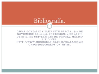 O S C A R G O N Z Á L E Z Y E L I Z A B E T H G A R C Í A . . ( 2 7 D E
N O V I E M B R E D E 2 0 0 5 ) . C O R R O S I Ó N . 4 D E A B R I L
D E 2 0 1 4 , D E U N I V E R S I D A D D E S O N O R A . M É X I C O
S I T I O W E B :
H T T P : / / W W W . M O N O G R A F I A S . C O M / T R A B A J O S 3 / C
O R R O S I O N / C O R R O S I O N . S H T M L
Bibliografía.
 