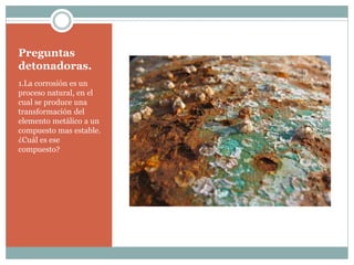 Preguntas
detonadoras.
1.La corrosión es un
proceso natural, en el
cual se produce una
transformación del
elemento metálico a un
compuesto mas estable.
¿Cuál es ese
compuesto?
 