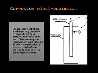 Corrosión electroquímica.
• Los procesos electrolíticos
pueden ser muy complejos
en dependencia de la
naturaleza del metal y del
electrólito, pero en general
corresponden a una reacción
de oxidación -reducción, en
la que el metal sufre un
proceso de oxidación y se
destruye (se disuelve).
 