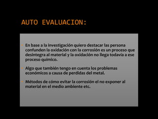 AUTO EVALUACION:
• En base a la investigación quiero destacar las persona
confunden la oxidación con la corrosión es un proceso que
desintegra al material y la oxidación no llega todavía a ese
proceso químico.
• Algo que también tengo en cuenta los problemas
económicos a causa de perdidas del metal.
• Métodos de cómo evitar la corrosión el no exponer al
material en el medio ambiente etc.
 