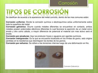 Corrosión
Se clasifican de acuerdo a la apariencia del metal corroído, dentro de las mas comunes están:
Corrosión uniforme: Donde la corrosión química o electroquímica actúa uniformemente sobre
toda la superficie del metal
Corrosión galvánica: Ocurre cuando metales diferentes se encuentran en contacto, ambos
metales poseen potenciales eléctricos diferentes lo cual favorece la aparición de un metal como
ánodo y otro como cátodo, a mayor diferencia de potencial el material con mas áctivo será el
ánodo.
Corrosión por picaduras: Aquí se producen hoyos o agujeros por agentes químicos.
Corrosión intergranular: Es la que se encuentra localizada en los límites de grano, esto origina
perdidas en la resistencia que desintegran los bordes de los granos.
Corrosión por esfuerzo: Se refiere a las tensiones internas luego de una deformación en frio.
Corrosion Galvanica
 