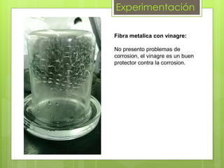 Experimentación
Fibra metalica con vinagre:
No presento problemas de
corrosion, el vinagre es un buen
protector contra la corrosion.
 