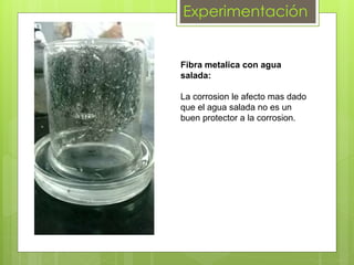 Experimentación
Fibra metalica con agua
salada:
La corrosion le afecto mas dado
que el agua salada no es un
buen protector a la corrosion.
 