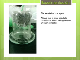 Experimentación
Fibra metalica con agua:
Al igual que el agua salada la
corrosion le afecto y el agua no es
un buen protector.
 