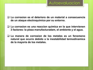 Autoevaluacion
 La corrosion es el deterioro de un material a consecuencia
de un ataque electroquimico por su entorno.
 La corrosion es una reaccion quimica en la que intervienen
3 factores: la pieza manufacturadam, el ambiente y el agua.
 La manera de corrosion de los metales es un fenomeno
natural que ocurre debido a la inestabilidad termodinamica
de la mayoria de los metales.
 