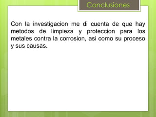 Conclusiones
Con la investigacion me di cuenta de que hay
metodos de limpieza y proteccion para los
metales contra la corrosion, asi como su proceso
y sus causas.
 