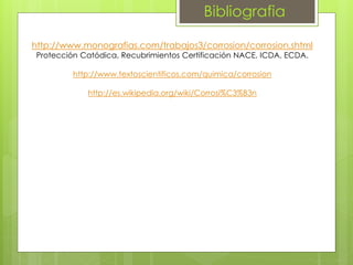 Bibliografia
http://www.monografias.com/trabajos3/corrosion/corrosion.shtml
Protección Catódica, Recubrimientos Certificación NACE, ICDA, ECDA.
http://www.textoscientificos.com/quimica/corrosion
http://es.wikipedia.org/wiki/Corrosi%C3%B3n
 