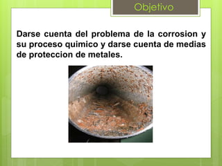Objetivo
Darse cuenta del problema de la corrosion y
su proceso quimico y darse cuenta de medias
de proteccion de metales.
 