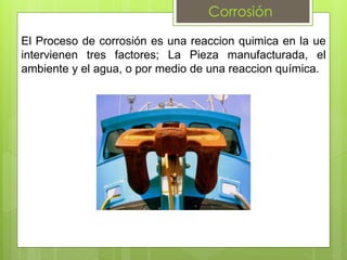Corrosión
El Proceso de corrosión es una reaccion quimica en la ue
intervienen tres factores; La Pieza manufacturada, el
ambiente y el agua, o por medio de una reaccion química.
 
