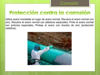 Corrosión
Utilice acero inoxidable en lugar de acero normal, Recubra el acero normal con
zinc, Recubra el acero normal con plásticos especiales, Pinte el acero normal
con pinturas especiales, Proteja el acero con ánodos de zinc (protección
catódica).
 