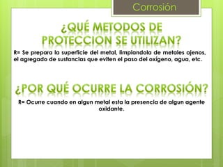 Corrosión
R= Se prepara la superficie del metal, limpiandola de metales ajenos,
el agregado de sustancias que eviten el paso del oxígeno, agua, etc.
R= Ocurre cuando en algun metal esta la presencia de algun agente
oxidante.
 